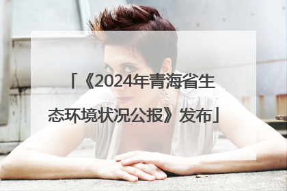 《2024年青海省生态环境状况公报》发布