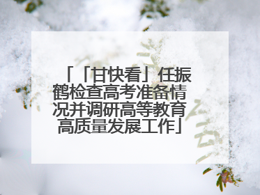 「甘快看」任振鹤检查高考准备情况并调研高等教育高质量发展工作