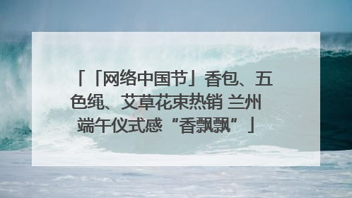 「网络中国节」香包、五色绳、艾草花束热销 兰州端午仪式感“香飘飘”