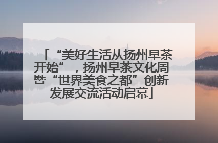 “美好生活从扬州早茶开始”，扬州早茶文化周暨“世界美食之都”创新发展交流活动启幕