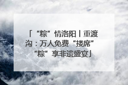 “粽”情洛阳丨重渡沟：万人免费“搂席” “粽”享非遗盛宴