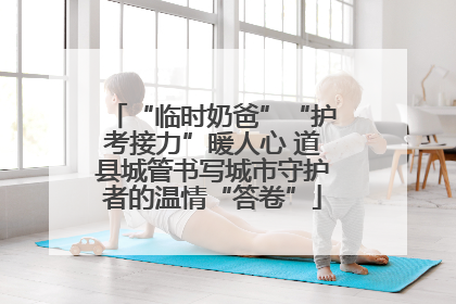 “临时奶爸”“护考接力”暖人心 道县城管书写城市守护者的温情“答卷”