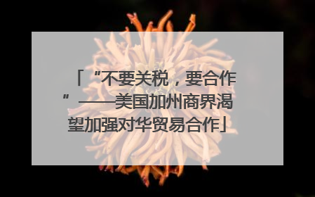 “不要关税,要合作”——美国加州商界渴望加强对华贸易合作