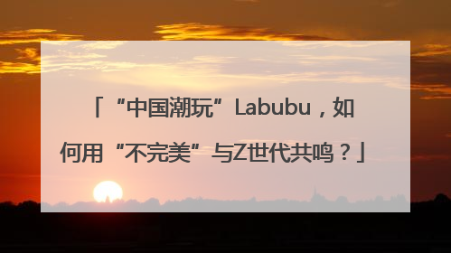 “中国潮玩”Labubu，如何用“不完美”与Z世代共鸣？