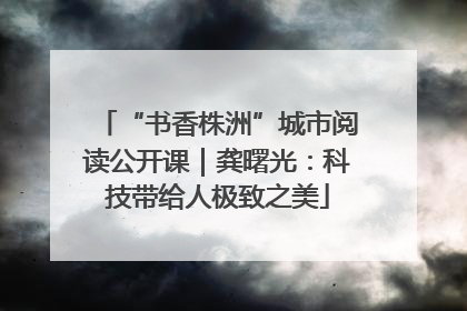 “书香株洲”城市阅读公开课｜龚曙光：科技带给人极致之美