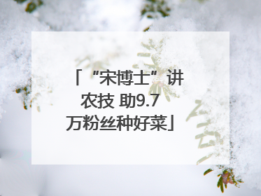 “宋博士”讲农技 助9.7万粉丝种好菜