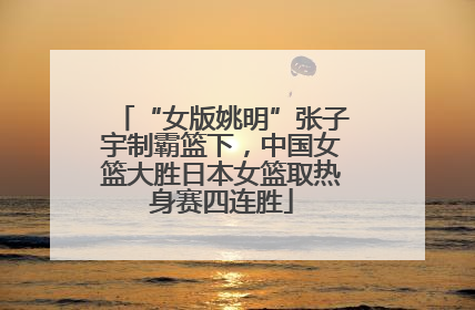 “女版姚明”张子宇制霸篮下，中国女篮大胜日本女篮取热身赛四连胜