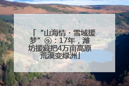 “山海情・雪域援梦”⑨：17年，潍坊援藏把4万亩高原荒漠变绿洲