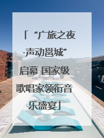 “广旅之夜·声动邕城”启幕 国家级歌唱家领衔音乐盛宴