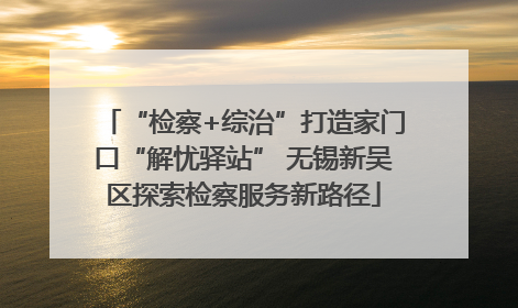 “检察+综治”打造家门口“解忧驿站” 无锡新吴区探索检察服务新路径