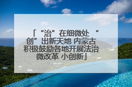 “治”在细微处 “创”出新天地 内蒙古积极鼓励各地开展法治微改革 小创新