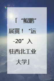 “鲲鹏”展翼！“运-20”入驻西北工业大学
