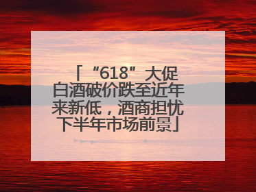“618”大促白酒破价跌至近年来新低，酒商担忧下半年市场前景