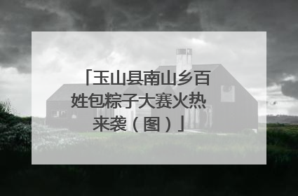 玉山县南山乡百姓包粽子大赛火热来袭（图）
