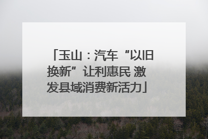 玉山：汽车“以旧换新”让利惠民 激发县域消费新活力