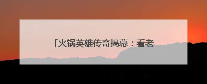 火锅英雄传奇揭幕：看老外学徒“云游”火锅江湖