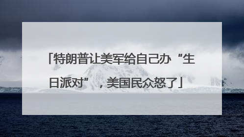 特朗普让美军给自己办“生日派对”，美国民众怒了