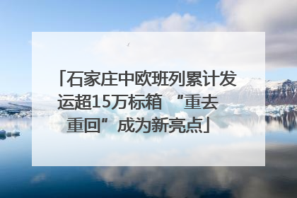 石家庄中欧班列累计发运超15万标箱 “重去重回”成为新亮点