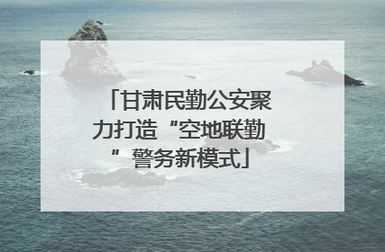 甘肃民勤公安聚力打造“空地联勤”警务新模式
