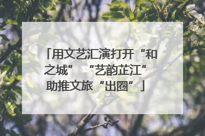 用文艺汇演打开“和之城” “艺韵芷江”助推文旅“出圈”