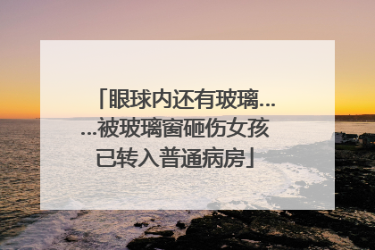 眼球内还有玻璃……被玻璃窗砸伤女孩已转入普通病房