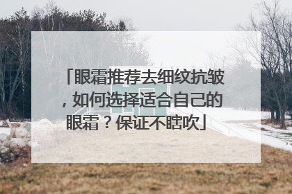 眼霜推荐去细纹抗皱，如何选择适合自己的眼霜？保证不瞎吹