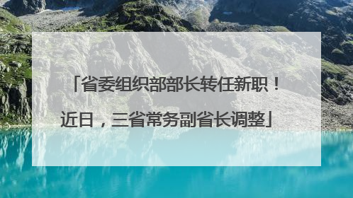 省委组织部部长转任新职！近日，三省常务副省长调整