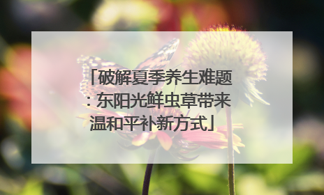 破解夏季养生难题：东阳光鲜虫草带来温和平补新方式