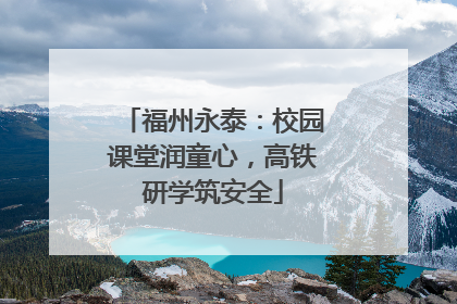 福州永泰：校园课堂润童心，高铁研学筑安全