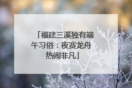 福建三溪独有端午习俗：夜赛龙舟 热闹非凡