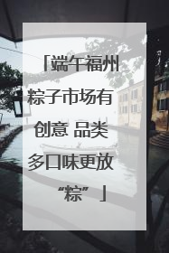 端午福州粽子市场有创意 品类多口味更放“粽”