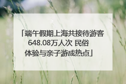 端午假期上海共接待游客648.08万人次 民俗体验与亲子游成热点
