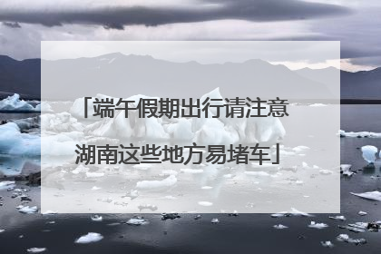 端午假期出行请注意 湖南这些地方易堵车