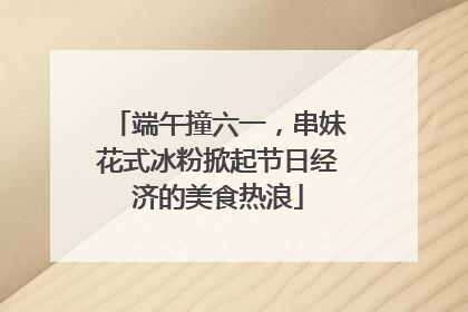 端午撞六一，串妹花式冰粉掀起节日经济的美食热浪