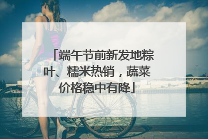 端午节前新发地粽叶、糯米热销，蔬菜价格稳中有降