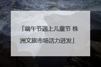 端午节遇上儿童节 株洲文旅市场活力迸发