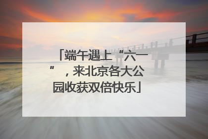 端午遇上“六一”，来北京各大公园收获双倍快乐