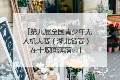 第九届全国青少年无人机大赛（湖北省赛）在十堰圆满落幕
