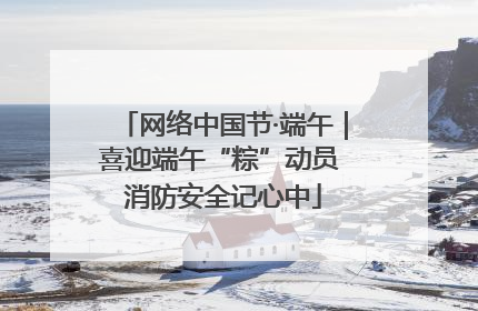 网络中国节·端午｜喜迎端午“粽”动员 消防安全记心中