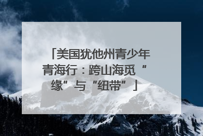 美国犹他州青少年青海行：跨山海觅“缘”与“纽带”