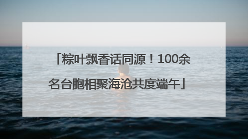 粽叶飘香话同源！100余名台胞相聚海沧共度端午