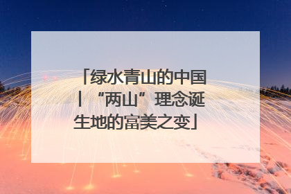 绿水青山的中国丨“两山”理念诞生地的富美之变