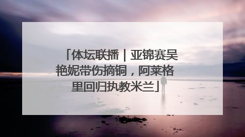 体坛联播｜亚锦赛吴艳妮带伤摘铜，阿莱格里回归执教米兰