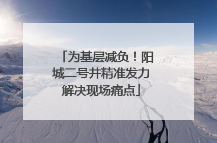 为基层减负！阳城二号井精准发力解决现场痛点