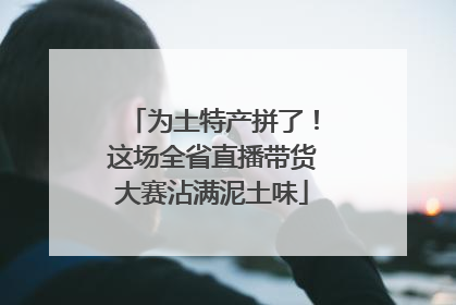 为土特产拼了！这场全省直播带货大赛沾满泥土味