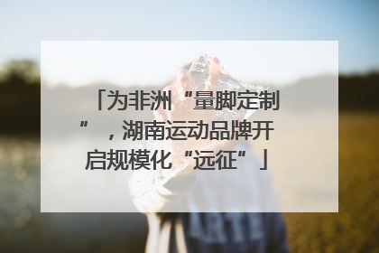 为非洲“量脚定制”，湖南运动品牌开启规模化“远征”