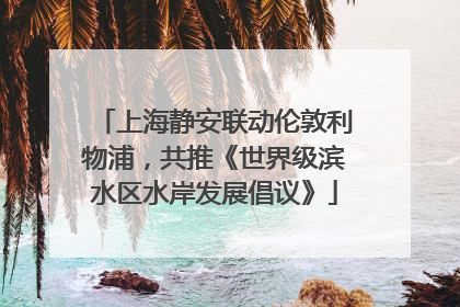 上海静安联动伦敦利物浦，共推《世界级滨水区水岸发展倡议》