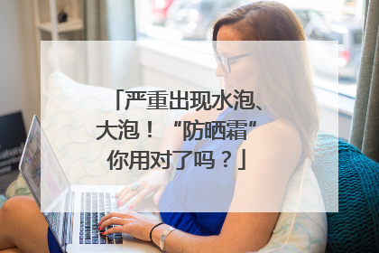 严重出现水泡、大泡！“防晒霜”你用对了吗？