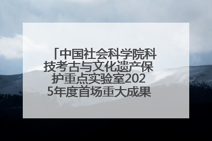 中国社会科学院科技考古与文化遗产保护重点实验室2025年度首场重大成果发布会在京举行