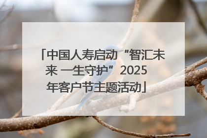 中国人寿启动“智汇未来 一生守护”2025年客户节主题活动